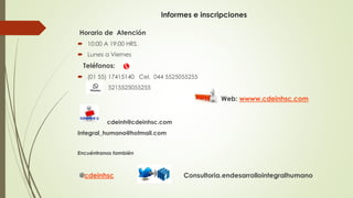 Informes e inscripciones
Horario de Atención
 10:00 A 19:00 HRS.
 Lunes a Viernes
Teléfonos:
 (01 55) 17415140 Cel. 044 5525055255
5215525055255
Web: wwww.cdeinhsc.com
cdeinh@cdeinhsc.com
Integral_humano@hotmail.com
Encuéntranos también
@cdeinhsc Consultoria.endesarrollointegralhumano
 