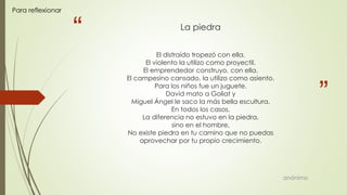 “
”
La piedra
El distraído tropezó con ella.
El violento la utilizo como proyectil.
El emprendedor construyo, con ella.
El campesino cansado, la utilizo como asiento.
Para los niños fue un juguete.
David mato a Goliat y
Miguel Ángel le saco la más bella escultura.
En todos los casos,
La diferencia no estuvo en la piedra,
sino en el hombre,
No existe piedra en tu camino que no puedas
aprovechar por tu propio crecimiento.
anónimo
Para reflexionar
 