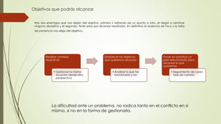 Objetivos que podrás alcanzar
Realizar cambios
resolutivos
•Gestionar la misma
situación desde otra
perspectiva
Establecer los objetivos
que queremos alcanzar
•Analizar lo que ha
funcionado y no
Poner en práctica un
plan estructurado para
alcanzar lo que
queremos
•Seguimiento de cada
fase de cambio
Hay dos enemigos que nos alejan del objetivo, primero ir saltando de un asunto a otro, sin llegar a dominar
ninguna disciplina y el segundo, tener prisa por alcanzar resultados. En definitiva la ausencia de foco y la falta
de paciencia nos aleja del objetivo.
La dificultad ante un problema, no radica tanto en el conflicto en sí
mismo, si no en la forma de gestionarlo.
 