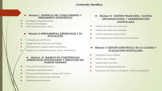 Contenido Temático
 Módulo I GERENCIA DEL CONOCIMIENTO Y
PENSAMIENTO ESTRATÉGICO
 ¨ Paradigmas Organizacionales
 ¨ Proyección Estratégica
 ¨ Clima Organizacional y Salud
 Módulo II HERRAMIENTAS GERENCIALES Y SU
APLICACIÓN
 ¨ Competencias del Entorno
 ¨ Reingeniería de los Procesos de Trabajo
 ¨ Administración y Gestión optima del Tiempo
 ¨ Integración y Manejo de equipos de alto Rendimiento
 Módulo III MANEJO DE COMPETENCIAS
GERENCIALES HOSPITALARIAS Y DIRECCIÓN DEL
TALENTO HUMANO
 ¨ Comunicación Organizacional
 ¨ Liderazgo y Empoderamiento
 ¨ Técnicas de Negociación y Manejo de Conflictos
 ¨ Asertividad en la Toma de Decisiones
 ¨ Habilidades de Supervisión
 Módulo IV GESTIÓN FINANCIERA, CULTURA
ORGANIZACIONAL Y ADMINISTRACIÓN
HOSPITALARIA
 ¨ Gestión de los Recursos Financieros
 ¨ Gestión de los Recursos Materiales
 ¨ Gestión de los Recursos Humanos
 ¨ Metodología para la Elaboración de Manuales
 Módulo V GESTIÓN ESTRATÉGICA DE LA CALIDAD Y
EVALUACIÓN HOSPITALARIA
 ¨ Diagnóstico de la Calidad
 ¨ Gestión de la Calidad
 ¨ Mejoramiento Continuo
 ¨ Diseño de Estrategias de Servicio
 ¨ Evaluación del Proyecto, de Mejora Continua Hospitalaria
 
