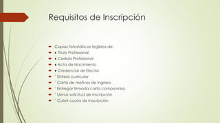 Requisitos de Inscripción
 Copias fotostáticas legibles de:
 ♦ Titulo Profesional
 ♦ Cedula Profesional
 ♦ Acta de Nacimiento
 ♦ Credencial de Elector
 ¨ Síntesis curricular
 ¨ Carta de motivos de ingreso
 ¨ Entregar firmada carta compromiso
 ¨ Llenar solicitud de inscripción
 ¨ Cubrir cuota de inscripción
 