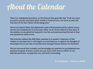 About the Calendar
There is a widespread quotation on the Internet that goes like this: "If all you need
is a pretty picture and some smart words to motivate you, you have an easy job.
The kind of job that robots will be doing soon.”
We do not think it likely that diplomatic work will be substituted by robots: human
factors are fundamental to its success. What we do firmly believe is that some of
the wisdom accumulated by humanity over the centuries has stood the test of time
and remains as valid as ever.
The intention behind the 2015 Diplo calendar is to present a selection of this
wisdom in the hope that it will inspire you and lead you to explore the thoughts of
the people who in one way or another have changed human history for the better .
We are convinced that curiosity and knowledge are essential for professional and
personal progress. If every month you can find a little time to reflect on our
selected quotation, we hope that you will find it rewarding.
Ed Gelbstein - Stefano Baldi
 