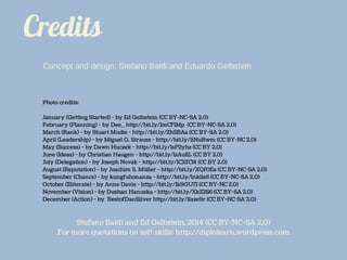 Credits
Photo credits:
January (Getting Started) - by Ed Gelbstein (CC BY-NC-SA 2.0)
February (Planning) - by Dee_ http://bit.ly/1mCF1Mp (CC BY-NC-SA 2.0)
March (Rank) - by Stuart Mudie - http://bit.ly/ZhSBAa (CC BY-SA 2.0)
April (Leadership) - by Miguel O. Strauss - http://bit.ly/1iNuRwm (CC BY-NC 2.0)
May (Success) - by Dawn Huczek - http://bit.ly/1sP2yhz (CC BY 2.0)
June (Ideas) - by Christian Haugen - http://bit.ly/1zAuI1L (CC BY 2.0)
July (Delegation) - by Joseph Novak - http://bit.ly/1CXfCI4 (CC BY 2.0)
August (Reputation) - by Joachim S. Müller - http://bit.ly/XQf0Ea (CC BY-NC-SA 2.0)
September (Chance) - by kungfubonanza - http://bit.ly/1nk11e6 (CC BY-NC-SA 2.0)
October (Illiterate) - by Anne Davis - http://bit.ly/1k9GU7I (CC BY-NC 2.0)
November (Vision) - by Dushan Hanuska - http://bit.ly/XkZ2S6 (CC BY-SA 2.0)
December (Action) - by BestofDanSilver http://bit.ly/1lsxe9r (CC BY-NC-SA 2.0)
Stefano Baldi and Ed Gelbstein, 2014 (CC BY-NC-SA 2.0)
For more quotations on soft skills: http://diplolearn.wordpress.com
Concept and design: Stefano Baldi and Eduardo Gelbstein
 