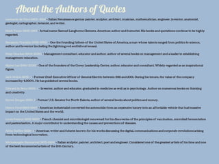About the Authors of Quotes
Leonardo da Vinci (1452–1519) - Italian Renaissance genius: painter, sculptor, architect, musician, mathematician, engineer, inventor, anatomist,
geologist, cartographer, botanist, and writer.
Mark Twain (1835-1910) - Actual name: Samuel Langhorne Clemens. American author and humorist. His books and quotations continue to be highly
regarded.
Benjamin Franklin (1706-1790) - One the founding fathers of the United States of America, a man whose talents ranged from politics to science,
author and inventor (including the lightning rod and bifocal lenses).
Peter Drucker (1909-2005) - Management consultant, educator and author, author of several books on management and a leader in establishing
management education.
Blaine Lee (1946-2009) - One of the founders of the Covey Leadership Centre, author, educator and consultant. Widely regarded as an inspirational
figure.
Jack Welch (1935- ) - Former Chief Executive Officer of General Electric between 1981 and 2001. During his tenure, the value of the company
increased by 4,000%. He has published several books.
Edward de Bono (1933- ) - Inventor, author and educator, graduated in medicine as well as in psychology. Author on numerous books on thinking
and creativity.
Byron Dorgan (1942- ) - Former U.S. Senator for North Dakota, author of several books about politics and money.
Henry Ford (1863-1947) - American industrialist converted the automobile from an expensive luxury into an affordable vehicle that had massive
impact on the United States and the world.
Louis Pasteur (1822-1895) - French chemist and microbiologist renowned for his discoveries of the principles of vaccination, microbial fermentation
and pasteurization. A major contributor to understanding the causes and preventions of diseases.
Alvin Toffler (1928- ) - American writer and futurist known for his works discussing the digital, communications and corporate revolutions arising
from technological innovation.
Michelangelo Buonarroti (1475-1564) - Italian sculptor, painter, architect, poet and engineer. Considered one of the greatest artists of his time and one
of the best documented artists of the 16th Century.
 