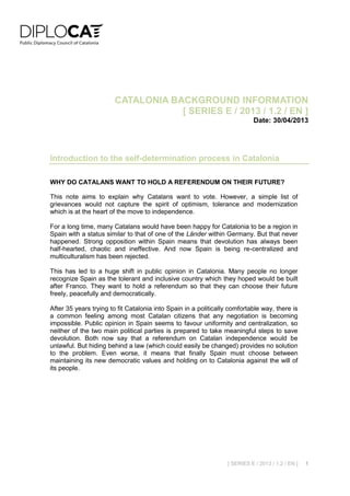 [ SERIES E / 2013 / 1.2 / EN ] 1
CATALONIA BACKGROUND INFORMATION
[ SERIES E / 2013 / 1.2 / EN ]
Date: 30/04/2013
Introduction to the self-determination process in Catalonia
WHY DO CATALANS WANT TO HOLD A REFERENDUM ON THEIR FUTURE?
This note aims to explain why Catalans want to vote. However, a simple list of
grievances would not capture the spirit of optimism, tolerance and modernization
which is at the heart of the move to independence.
For a long time, many Catalans would have been happy for Catalonia to be a region in
Spain with a status similar to that of one of the Länder within Germany. But that never
happened. Strong opposition within Spain means that devolution has always been
half-hearted, chaotic and ineffective. And now Spain is being re-centralized and
multiculturalism has been rejected.
This has led to a huge shift in public opinion in Catalonia. Many people no longer
recognize Spain as the tolerant and inclusive country which they hoped would be built
after Franco. They want to hold a referendum so that they can choose their future
freely, peacefully and democratically.
After 35 years trying to fit Catalonia into Spain in a politically comfortable way, there is
a common feeling among most Catalan citizens that any negotiation is becoming
impossible. Public opinion in Spain seems to favour uniformity and centralization, so
neither of the two main political parties is prepared to take meaningful steps to save
devolution. Both now say that a referendum on Catalan independence would be
unlawful. But hiding behind a law (which could easily be changed) provides no solution
to the problem. Even worse, it means that finally Spain must choose between
maintaining its new democratic values and holding on to Catalonia against the will of
its people.
 