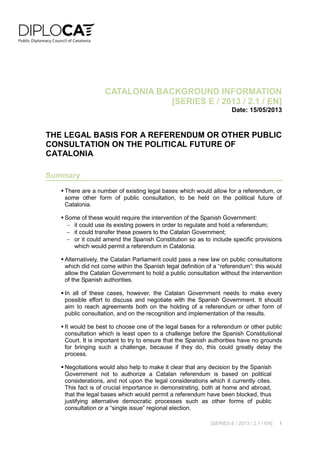 [SERIES E / 2013 / 2.1 / EN] 1
CATALONIA BACKGROUND INFORMATION
[SERIES E / 2013 / 2.1 / EN]
Date: 15/05/2013
THE LEGAL BASIS FOR A REFERENDUM OR OTHER PUBLIC
CONSULTATION ON THE POLITICAL FUTURE OF
CATALONIA
Summary
 There are a number of existing legal bases which would allow for a referendum, or
some other form of public consultation, to be held on the political future of
Catalonia.
 Some of these would require the intervention of the Spanish Government:
 it could use its existing powers in order to regulate and hold a referendum;
 it could transfer these powers to the Catalan Government;
 or it could amend the Spanish Constitution so as to include specific provisions
which would permit a referendum in Catalonia.
 Alternatively, the Catalan Parliament could pass a new law on public consultations
which did not come within the Spanish legal definition of a “referendum”: this would
allow the Catalan Government to hold a public consultation without the intervention
of the Spanish authorities.
 In all of these cases, however, the Catalan Government needs to make every
possible effort to discuss and negotiate with the Spanish Government. It should
aim to reach agreements both on the holding of a referendum or other form of
public consultation, and on the recognition and implementation of the results.
 It would be best to choose one of the legal bases for a referendum or other public
consultation which is least open to a challenge before the Spanish Constitutional
Court. It is important to try to ensure that the Spanish authorities have no grounds
for bringing such a challenge, because if they do, this could greatly delay the
process.
 Negotiations would also help to make it clear that any decision by the Spanish
Government not to authorize a Catalan referendum is based on political
considerations, and not upon the legal considerations which it currently cites.
This fact is of crucial importance in demonstrating, both at home and abroad,
that the legal bases which would permit a referendum have been blocked, thus
justifying alternative democratic processes such as other forms of public
consultation or a “single issue” regional election.
 