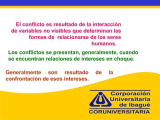 El conflicto es resultado de la interacción de variables no visibles que determinan las formas de  relacionarse de los seres humanos.  Los conflictos se presentan, generalmente, cuando se encuentran relaciones de intereses en choque. Generalmente son resultado de la confrontación de esos intereses. 