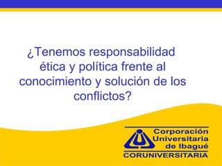 ¿Tenemos responsabilidad  ética y política frente al conocimiento y solución de los conflictos? 
