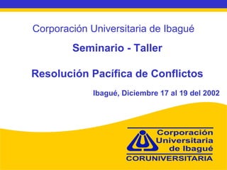 Corporación Universitaria de Ibagué Seminario - Taller Resolución Pacífica de Conflictos Ibagué, Diciembre 17 al 19 del 2002 