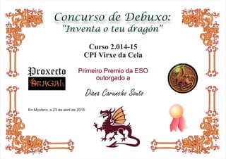Concurso de Debuxo:
“Inventa o teu dragón”
En Monfero, a 23 de abril de 2015
Curso 2.014-15
CPI Virxe da Cela
Primeiro Premio da ESO
outorgado a
Diana Caruncho Souto
Proxecto
 
