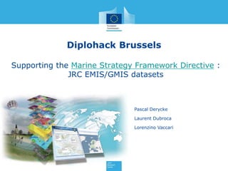 Diplohack Brussels
Supporting the Marine Strategy Framework Directive :
JRC EMIS/GMIS datasets
Pascal Derycke
Laurent Dubroca
Lorenzino Vaccari
 