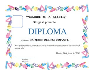 “NOMBRE DE LA ESCUELA”
Otorga el presente
DIPLOMA
Por haber cursado y aprobado satisfactoriamente sus estudios de educación
preescolar.
Manta, 30 de junio del 2018
Al Alumno: NOMBRE DEL ESTUDIANTE
(NOMBRE)
DOCENTE
 