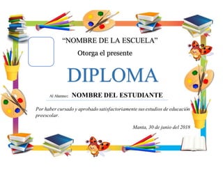 “NOMBRE DE LA ESCUELA”
Otorga el presente
DIPLOMA
Por haber cursado y aprobado satisfactoriamente sus estudios de educación
preescolar.
Manta, 30 de junio del 2018
Al Alumno: NOMBRE DEL ESTUDIANTE
 