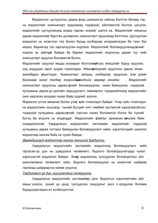 ЕБС-ийн удирдлагын баримт бичгийг мэдээллийн системтэй холбон сайжруулах нь


      Мэдээллээ цуглуулсны дараа үүнд шинжилгээ хийхэд бэлтгэх бөгөөд тэр
                                 т
нь мэдээллийг компьютерт оруулахад тодорхой, ойлгомжтой болгож цэгцлэх,
мэдээллийг цуглуулахүед алдаа гарсан эсэхийг шалга на. Мэдээллийг хянасны
дараа мэдээллийг бүртгэж дугаарлан компьютерт оруулахад бэлтгэнэ. Цуглуулсан
мэдээлэл нь ихэвчлэн тоо болон бусад хэлбэрээр илэрхийлэгдэх ба тоон бус
мэдээ, баримтад тоо харгалзуулан кодлоно. Мэдээллийг боловсруулахад үүнийг
                                                                     т
кодлох нь зайлшг байдаг ба баримт мэдээллийг кодлосны дараа түү нийг
              үй
компьютерт оруулах боломжтой болно.
Мэдээллийг оруулах явцад анхаарал болгоомжг
                                         үйгээс өгөгдлийг буруу оруулах,
код андуурах зэрэг алдаа тохиолддог. Иймээс
                                         өгөгдлийг оруулсны дараа хянах
ажилбарыг үйцэтгэдэг. Компьютерт матриц хэлбэрээр оруулсан өгөг длийг
           г
баганаар эсвэл талбар хоорондын
                             өгөгдлийг мөрөөр хянадаг                   . Мэдээллийг
компьютерт оруулсны дараа үүнийг боловсруулах, нэмж баяжуулах, тодорхой
                           т
хугацааны дараа үр дүнгийн харьцуулалт, хамаарлыг тодорхойлоход мэдээллийн
санг хадгалах асуудал чухал байр суурийг эзэлнэ.
Мэдээлэл устах механик болон учир зүйн тохиолдол байдаг. Учир зүйн тохиолдол
нь мэдээллийн эх үүсвэр, түүний бүтцийг нягт нямбай системтэй хадгалаагүйгээс
тодорхой хугацааны дараа үүнийг сэргээн санах боломжгүй болох ба түүний
                          т
бүтэц ба агуулга нь алдагддаг. Мэдээллийн файлыг архивлан өөцлөж байх
                                                          н
шаардлагатай.     Удирдлагын     мэдээллийн     системийн     мэдээллийг      тодорхой
хугацааны дараа тогтмол баяжуулан боловсруулалт хийж, хэрэглэгчдийг шинэлэг
мэдээлээр хангаж байх нь чухал байдаг.
Дөрөвдүгээрт мэдээллээр хангах нөхцлийг бүрдүүлнэ.
      Удирдлагын     мэдээллийн     системийн     мэдээлэлд     боловсруулалт    хийн
гаргасан үр дүн нь удирдлага төлөвлөлт, бодлого боловсруулагчдад чухал
хэрэгцээтэй мэдээлэл байдаг. Энэх мэдээлэлд тулгуурлан боловсролын үйл
                               үү
ажиллагааны төлөвлөлт хийх, бодлого боловсруулах нь оновчтой шийдвэр
гаргахад шийдвэрлэх нөлөө үзүүлнэ.
Тавдугаарт үр дүн, ашиглалтыг сайжруулна.
      Удирдлагын мэдээллийн системийн дүнг бодлогын хэрэгжилтийн үйл
                                    үр
явцыг үнэлэх, үүний үр дүнд тулгуурлан гажуудлыг засч з алруулах боломж
бүрдүүлдэгээрээ ач холбогдолтой.




Ю.Алтантуяа                                                                        9
 