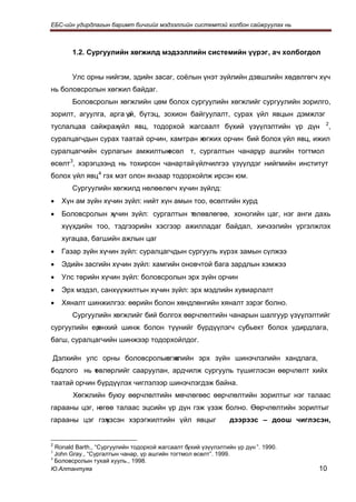 ЕБС-ийн удирдлагын баримт бичгийг мэдээллийн системтэй холбон сайжруулах нь



         1.2. Сургуулийн хөгжилд мэдээллийн системийн үүрэг, ач холбогдол


         Улс орны нийгэм, эдийн засаг, соёлын үнэт зүйлийн дэвшлийн хөдөлгөгч хүч
нь боловсролын хөгжил байдаг.
         Боловсролын хөгжлийн цөм болох сургуулийн хөгжлийг сургуулийн зорилго,
зорилт, агуулга, арга үй, бүтэц, зохион байгуулалт, сурах үйл явцын дэмжлэг
                       з
туслалцаа сайжрахүйл явц, тодорхой жагсаалт бүхий үзүүлэлтийн үр дүн                 2
                                                                                         ,
суралцагчдын сурах таатай орчин, хамтран хөгжих орчин бий болох үйл явц, ижил
суралцагчийн сурлагын амжилтын
                             өсөл т, сургалтын чанар, ашгийн тогтмол
                                                    үр
өсөлт 3, хэрэгцээнд нь тохирсон чанартай үйлчилгээ үзүүлдэг нийгмийн институт
болох үйл явц 4 гэх мэт олон янзаар тодорхойлж ирсэн юм.
         Сургуулийн хөгжилд нөлөөлөгч хүчин зүйлд:
•     Хүн ам зүйн хүчин зүйл: нийт хүн амын тоо, өсөлтийн хурд
•     Боловсролын хүчин зүйл: сургалтын төлөвлөгөө, хоногийн цаг, нэг анги дахь
      хүүхдийн тоо, тэдгээрийн хэсгээр ажилладаг байдал, хичээлийн үргэлжлэх
      хугацаа, багшийн ажлын цаг
•     Газар зүйн хүчин зүйл: суралцагчдын сургууль хүрэх замын сүлжээ
•     Эдийн засгийн хүчин зүйл: хамгийн оновчтой бага зардлын хэмжээ
•     Улс төрийн хүчин зүйл: боловсролын эрх зүйн орчин
•     Эрх мэдэл, санхүүжилтын хүчин зүйл: эрх мэдлийн хувиарлалт
•     Хяналт шинжилгээ: өөрийн болон хөндлөнгийн хяналт зэрэг болно.
         Сургуулийн хөгжлийг бий болгох өөрчлөлтийн чанарын шалгуур үзүүлэлтийг
сургуулийн ер
            өнхий шинж болон түүнийг бүрдүүлэгч субьект болох удирдлага,
багш, суралцагчийн шинжээр тодорхойлдог.

    Дэлхийн улс орны боловсролын х
                               өгжлийн эрх зүйн шинэчлэлийн хандлага,
бодлого нь т влөрлийг сааруулан, ардчилж сургууль түшиглэсэн өөрчлөлт хийх
           ө
таатай орчин бүрдүүлэх чиглэлээр шинэчлэгдэж байна.
         Хөгжлийн буюу өөрчлөлтийн мөчлөгөөс өөрчлөлтийн зорилтыг нэг талаас
гарааны цэг, нөгөө талаас эцсийн үр дүн гэж үзэж болно. Өөрчлөлтийн зорилтыг
гарааны цэг гэж
              үзсэн хэрэгжилтийн үйл явцыг                     дээрээс – доош чиглэсэн,


  Ronald Barth., “Сургуулийн тодорхой жагсаалт бүхий үзүүлэлтийн үр дүн ”. 1990.
2
3
  John Gray., “Сургалтын чанар, үр ашгийн тогтмол өсөлт”. 1999.
4
  Боловсролын тухай хууль., 1998.
Ю.Алтантуяа                                                                         10
 