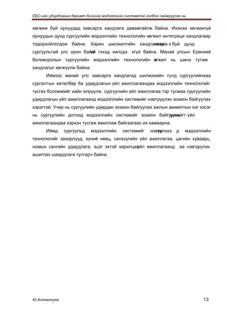 ЕБС-ийн удирдлагын баримт бичгийг мэдээллийн системтэй холбон сайжруулах нь


хөгжиж буй орнуудад хавсарга хандлага давамгайлж байна. Ихэнхи хөгжингүй
орнуудын дунд сургуулийн мэдээллийн технологийн хөгжил интеграци хандлагаар
тодорхойлогдож     байна.   Харин шилжилтийн хандлагаар х буй
                                                   өгжиж                  дунд
сургуультай улс орон байхг гэхэд хилсдэ
                        үй                      хгүй байна. Манай улсын Ерөнхий
боловсролын сургуулийн мэдээллийн технологийн өгжил нь шинэ тутам
                                              х
хандлагыг хөгжүүлж байна.
      Иймээс манай улс хавсарга хандлагад шилжихийн тулд сургуулийнхаа
сургалтын хөтөлбөр ба удирдлагын үйл ажиллагаандаа мэдээллийн технологийг
тусгах боломжийг хайн илрүүлж, сургуулийн үйл ажиллагаа тэр тусмаа сургуулийн
удирдлагын үйл ажиллагаанд мэдээллийн системийг нэвтрүүлэн зохион байгуулах
хэрэгтэй. Учир нь сургуулийн удирдан зохион байгуулах ажлын амжилтын нэг хэсэг
нь сургуулийн дотоод мэдээллийн системийг зохион байгуулж, т үйл
                                                      үүнийг
ажиллагаандаа хэрхэн тусгаж ажиллаж байгаагаас их хамаарна.
      Иймд     сургуульд    мэдээллийн      системийг    нэвтр
                                                            үүлэхэ    д   мэдээллийн
технологийг захирлууд, хүний нөөц, санхүүгийн үйл ажиллагаа, цагийн хуваарь,
номын сангийн удирдлага, эцэг эхтэй харилцах
                                           үйл ажиллагаанд аа нэвтрүүлэн
ашиглах шаардлага тулгарч байна.




Ю.Алтантуяа                                                                      13
 