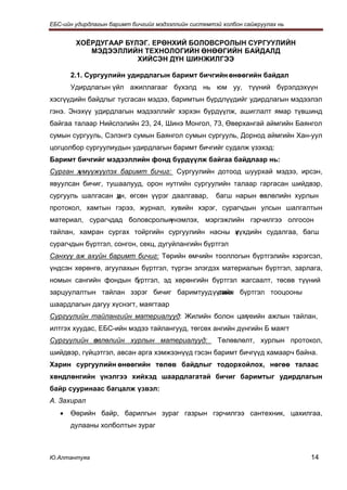 ЕБС-ийн удирдлагын баримт бичгийг мэдээллийн системтэй холбон сайжруулах нь


        ХОЁРДУГААР БҮЛЭГ. ЕРӨНХИЙ БОЛОВСРОЛЫН СУРГУУЛИЙН
           МЭДЭЭЛЛИЙН ТЕХНОЛОГИЙН ӨНӨӨГИЙН БАЙДАЛД
                      ХИЙСЭН ДҮН ШИНЖИЛГЭЭ

       2.1. Сургуулийн удирдлагын баримт бичгийн өнөөгийн байдал
       Удирдлагын үйл ажиллагааг бүхэлд нь юм уу, түүний бүрэлдэхүүн
хэсгүүдийн байдлыг тусгасан мэдээ, баримтын бүрдлүүдийг удирдлагын мэдээлэл
гэнэ. Энэхүү удирдлагын мэдээллийг хэрхэн бүрдүүлж, ашиглалт ямар түвшинд
байгаа талаар Нийслэлийн 23, 24, Шинэ Монгол, 73, Өвөрхангай аймгийн Баянгол
сумын сургууль, Сэлэнгэ сумын Баянгол сумын сургууль, Дорнод аймгийн Хан-уул
цогцолбор сургуулиудын удирдлагын баримт бичгийг судалж үзэхэд:
Баримт бичгийг мэдээллийн фонд бүрдүүлж байгаа байдлаар нь:
Сурган хүмүүжүүлэх баримт бичиг: Сургуулийн дотоод шуурхай мэдээ, ирсэн,
явуулсан бичиг, тушаалууд, орон нутгийн сургуулийн талаар гаргасан шийдвэр,
сургууль шалгасан дн, өгсөн үүрэг даалгавар,
                  ү                                  багш нарын өвлөлийн хурлын
                                                                з
протокол, хамтын гэрээ, журнал, хувийн хэрэг, сурагчдын улсын шалгалтын
материал, сурагчдад боловсролын
                              үнэмлэх, мэргэжлийн гэрчилгээ олгосон
тайлан, хамран сургах тойргийн сургуулийн насны х үхдийн судалгаа, багш
                                                ү
сурагчдын бүртгэл, сонгон, секц, дугуйлангийн бүртгэл
Санхүү аж ахуйн баримт бичиг: Төрийн өмчийн тооллогын бүртгэлийн хэрэгсэл,
үндсэн хөрөнгө, агуулахын бүртгэл, түргэн элэгдэх материалын бүртгэл, зарлага,
номын сангийн фондын бүртгэл, эд хөрөнгийн бүртгэл жагсаалт, төсөв түүний
зарцуулалтын тайлан зэрэг бичиг баримтууд үүгийн бүртгэл тооцооны
                                            санх
шаардлагын дагуу хүснэгт, маягтаар
Сургуулийн тайлангийн материалууд: Жилийн болон цаг
                                                  үеийн ажлын тайлан,
илтгэх хуудас, ЕБС-ийн мэдээ тайлангууд, төгсөх ангийн дүнгийн Б маягт
Сургуулийн өвлөлийн хурлын материалууд:
           з                                         Төлөвлөлт, хурлын протокол,
шийдвэр, гүйцэтгэл, авсан арга хэмжээнүүд гэсэн баримт бичгүүд хамаарч байна.
Харин сургуулийн өнөөгийн төлөв байдлыг тодорхойлох, нөгөө талаас
хөндлөнгийн үнэлгээ хийхэд шаардлагатай бичиг баримтыг удирдлагын
байр сууринаас багцалж үзвэл:
А. Захирал
   •   Өөрийн байр, барилгын зураг газрын гэрчилгээ сантехник, цахилгаа,
       дулааны холболтын зураг



Ю.Алтантуяа                                                                   14
 