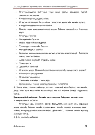 ЕБС-ийн удирдлагын баримт бичгийг мэдээллийн системтэй холбон сайжруулах нь


   •   Сургуулийн үүсгэн байгуулан тухай засаг даргын захирамж, тусгай
       зөвшөөрөл, гэрчилгээ
   •   Сургуулийн дотоод дүрэм, журам
   •   Стратеги төлөвлөгөө болон ойрын төлөвлөгөө, хичээлийн жилийн зорилт
   •   Сургуулийн зөвлөлийн бичиг баримт
   •   Хамтын гэрээ, х
                     өдөлмөрийн гэрээ, ажлын байрны тодорхойлолт /гэрээлэгч
       бүрт/
   •   Сурагчдын бүртгэл
   •   Эд хөрөнгийн бүртгэл
   •   Ирсэн, явсан бичгийн бүртгэл
   •   Тушаалууд, тэдгээрийн биелэлт
   •   Өргөдөл гомдлын бүртгэл
   •   Захирлын шинээр санаачилсан ажлууд, стратеги өлөвлөгөөний биелэлтэд
                                                    т
       хяналт тавьсан байдал
   •   Албан бланк, хэвлэмэл хуудасны загвар
   •   Танилцуулга
   Б. Сургалтын менежер
   •   Статистик мэдээ /Хичээлийн жил болон жил жилийн харьцуулалт, анализ/
   •   Багш нарын цогц судалгаа
   •   Сургалтын төлөвлөгөө
   •   Хичээлийн хөтөлбөр, стандартууд
   •   Хийсэн ажлын товчоо, хэрэгжүүлэх ажлын төлөвлөгөө
В. Хууль үрэм, тушаал шийдвэр, тогтоол, үндэсний хөтөлбөрүүд, тэдгээрийн
         д
дагуу авах арга хэмжээний жагсаалтууд гэх мэт баримт бичг үд агуулагдаж
                                                        ү
байна.
Хөтлөгдөж байгаа баримт бичгийг цаг хугацааны байдлаар нь авч үзвэл:
А. Өдөр тутмын мэдээлэл
       Сурагчдын ирц, хичээлийн зохион байгуулалт, анги хамт олны харилцаа,
ариун цэврийн байдал, ангийн журнал х
                                   өтлөлт, ангийн даргаас мэдээлэл авах
замаар анги удирдсан багш анализ хийнэ. Дүгнэлтийг 7, 14 хоногт ангийн хурлаар
хэлэлцэж болно.
Б. 7, 14 хоногийн мэдээлэл



Ю.Алтантуяа                                                                   15
 