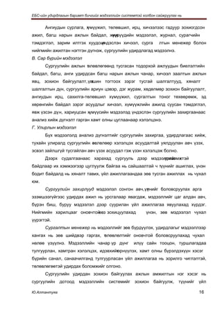 ЕБС-ийн удирдлагын баримт бичгийг мэдээллийн системтэй холбон сайжруулах нь


      Ангиудын сурлага, х
                        үмүүжил, төлөвшил, ирц, хичээлээс гадуур зохиогдсон
ажил, багш нарын ажлын байдал, жиж
                                үүрүүдийн мэдээлэл, журнал, сурагчийн
тэмдэглэл, зарим илтгэх хуудсыг
                             үндэслэн хичээл, сурга            лтын менежер болон
нийгмийн ажилтан нэгтгэн дүгнэж, сургуулийн удирдлагад мэдээлнэ.
В. Сар бүрийн мэдээлэл
      Сургуулийн ажлын т
                       өлөвлөгөөнд тусгасан тодорхой ажлуудын биелэлтийн
байдал, багш, анги удирдсан багш нарын ажлын чанар, хичээл заалтын ажлын
явц, зохион байгуулалт, үвшин тогтоох зэрэг тусгай шалгалтууд, хяналт
                          т
шалгалтын дүн, сургуулийн ариун цэвэр, дэг журам, хөдөлмөр зохион байгуулалт,
ангиудын ирц, сахилга-төлөвшил хүмүүжил, сургалтын тоног төхөөрөмж, эд
хөрөнгийн байдал зэрэг асуудлыг хичээл, хүмүүжлийн ажилд суусан тэмдэглэл,
явж үзсэн дүн, хариуцсан хүмүүсийн мэдээлэд үндэслэн сургуулийн захиргаанаас
анализ хийж дүгнэлт гарган хамт олны цуглаанаар хэлэлцэнэ.
Г. Улирлын мэдээлэл
      Бүх мэдээлэлд анализ дүгнэлтийг сургуулийн захиргаа, удирдлагаас хийж,
тухайн улиралд сургуулийн өвлөлөөр хэлэлцэх асуудалтай уялдуулан авч үзэх,
                          з
эсвэл зайлшгүй тусгайлан авч үзэх асуудал гэж үзэн хэлэлцэж болно.
      Дээрх судалгаанаас харахад сургууль дээр мэдээллийг х
                                                    үртээмжтэй
байдлаар их хэмжээгээр цуглуулж байгаа нь сайшаалтай ч түүнийг ашиглах, үнэн
бодит байдалд нь хяналт тавих, үйл ажиллагаандаа зөв тусган ажиллах нь чухал
юм.
      Сургуулийн захирлууд мэдээлэл сонгон авч, үүнийг боловсруулах арга
                                                 т
эзэмшээгүйгээс удирдах ажил нь урсгалаар явагдаж, мэдээллийг цаг алдан авч,
бүрэн биш, буруу мэдээлэл дээр суурилан үйл ажиллагаа явуулахад хүрдэг.
Нийгмийн харилцааг оновчтой з зохицуулахад
                           өв                            үнэн, зөв мэдээлэл чухал
үүрэгтэй.
      Сургалтын менежер нь мэдээллийг зөв бүрдүүлэх, удирдлагыг мэдээллээр
хангах нь зөв шийдвэр гаргах, т лөвлөлтийг оновчтой боловсруулахад чухал
                              ө
нөлөө үзүүлнэ. Мэдээллийн чанар үр дүнг            илүү сайн тооцон, туршлагадаа
тулгуурлан, хамтран хэлэлцэх, идэвхийг
                                     өрнүүлэх, хамт олны бүрэлдэхүүн хэсэг
бүрийн санал, санаачилганд тулгуурласан үйл ажиллагаа нь зорилго чиглэлтэй,
төлөвлөгөөтэй удирдах боломжийг олгоно.
      Сургуулийн удирдан зохион байгуулах ажлын амжилтын нэг хэсэг нь
сургуулийн    дотоод   мэдээллийн     системийг    зохион   байгуулж,    түүнийг   үйл

Ю.Алтантуяа                                                                        16
 