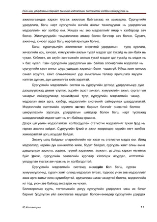ЕБС-ийн удирдлагын баримт бичгийг мэдээллийн системтэй холбон сайжруулах нь


ажиллагаандаа хэрхэн тусгаж ажиллаж байгаагаас их хамаарна. Сургуулийн
удирдлага, багш нарт сургуулийн ангийн ажлыг танилцуулах нь удирдлагын
мэдээллийн нэг хэлбэр юм. Жишээ нь: энэ мэдээллийг ямар ч хэлбэрээр авч
болно. Жижүүрүүдийн тэмдэглэлээс амаар болон бичгээр авч болно. Сурагч,
ажилчид, хичээл ордог багш нартай ярилцаж болно.
      Багш, сурагчдын
                    үйл ажиллагааг оновчтой удирдахын                     тулд сурлага,
хичээлийн ирц, хичээл, хүмүүжлийн ажлын тухай мэдээг цаг тухайд нь авч байх нь
чухал. Кабинет, аж ахуйн хангамжийн ажлын тухай мэдээг цаг тухайд нь мэдэх нь
ч бас чухал. Гэвч сургуулийн удирдлагын авч байгаа олонөрлийн мэдээлэл нь
                                                        т
сургуулийн хамт олныг шууд удирдах хэрэгсэл болж чадахгүй. Иймд хамт олноос
санал асуулга, хамт олныөлөвшил уур амьсгалын талаар ярилцлага явуулж
                         т
нэгтгэн дүгнэж, дүн шинжилгээ хийх хэрэгтэй.
      Сургуулийн мэдээллийн систем нь сургуулийн дотоод удирдлагынүр дүнг
дээшлүүлэхэд дөхөм үзүүлж, эцсийн эцэст хичээл, хүмүүжлийн ажил, сургалтын
чанарыг сайжруулахад оршино.
                          Үүний тулд сургуулийн мэдээллийн чанар,
мэдээлэл авах арга, хэлбэр, мэдээллийн системийг сайжруулах шаардлагатай.
Мэдээллийн системийн зорилго нь х баримт бичгийг оновчтой болгон
                              өтлөх
цөөрүүлэхийн    зэрэгцээ,   удирдлагын     шийдвэр    болон      багш   нарт   туслахад
шаардлагатай мэдээг цагт нь өгч байхад оршино.
Дээрх цаг үеийн мэдээлэлтэй холбогдуулан статистик мэдээллийг тухай б
                                                                    үрд нь
гарган анализ хийдэг. Сургуулийн бүхий л ажил хоорондоо нарийн нягт холбоо
хамааралтай цогц асуудал байдаг.
      Энэхүү цогц байдлыг илэрхийллийн нэг хэсэг нь статистик мэдээ юм. Иймд
мэдээлэлд нарийн д шинжилгээ хийж, бодит байдал, сургууль хамт олны өмнө
                  үн
дэвшүүлсэн зорилго, зорилт, түүний хэрэгжилт, амжилт, үр дүнд хэрхэн нөлөөлж
буйг үгнэж, сургуулийн зөвлөлийн хурлаар хэлэлцэх асуудал, илтгэлтэй
     д
уялдуулан тусгаж авч үзэх нь ач холбогдолтой.
      Сургуулийн     мэдээллийн     системд    анхаарах
                                                    үйл    з
                                                           бол    багш,    сурган
хүмүүжүүлэгчид, сурагч хамт олонд мэдээлэл түгээх, тэднээс үнэн зөв мэдээллийг
авах арга замыг олон хувилбартай, ардчилсан шинж чанартай болгох, мэдээллийн
ил тод, үнэн зөв байхад анхаарах нь чухал.
Боловсролын хууль, тогтоомжийн дагуу сургуулийн удирдлага маш их бичиг
баримт бүрдүүлэн үйл ажиллагаа явуулдаг боловч өнөөдөр сургуулийн удирдах



Ю.Алтантуяа                                                                         17
 