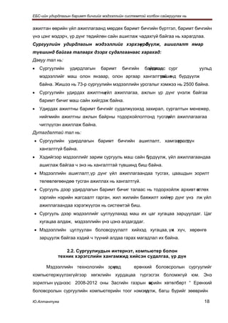 ЕБС-ийн удирдлагын баримт бичгийг мэдээллийн системтэй холбон сайжруулах нь


ажилтан өөрийн үйл ажиллагаанд мөрдөх баримт бичгийн бүртгэл, баримт бичгийн
үнэ цэнг мэдэрч, үр дүнг төдийлөн сайн ашиглаж чадахгүй байгаа нь харагдлаа.
Сургуулийн удирдлагын мэдээллийг хэрхэн б
                                      үрдүүлж, ашиглалт ямар
түвшинд байгаа талаарх дээрх судалгаанаас харахад:
Давуу тал нь:
•   Сургуулийн    удирдлагын     баримт    бичгийн    байдлаас сург
                                                        үзэхэд                уульд
    мэдээллийг маш олон янзаар, олон аргаар хангалттай т
                                                   үвшинд бүрдүүлж
    байна. Жишээ нь 73-р сургуулийн мэдээллийн урсгалыг хэмжээ нь 2500 байна.
•   Сургуулийн удирдах ажилтныүйл ажиллагаа, ажлын үр дүнг үнэлж байгаа
    баримт бичиг маш сайн хийгдэж байна.
•   Удирдах ажилтны баримт бичгийг судалжүзэхэд захирал, сургалтын менежер,
    нийгмийн ажилтны ажлын байрны тодорхойлолтонд тусган
                                                       үйл ажиллагаагаа
    чиглүүлэн ажиллаж байна.
Дутагдалтай тал нь:
• Сургуулийн удирдлагын баримт бичгийн ашиглалт, хамгаалалт,
                                                      үр дүн
    хангалтгүй байна.
•   Хэдийгээр мэдээллийг зарим сургууль маш сайн бүрдүүлж, үйл ажиллагаандаа
    ашиглаж байгаа ч энэ нь хангалттай түвшинд биш байна.
• Мэдээллийн ашиглалт,үр дүнг үйл ажиллагаандаа тусгах, цаашдын зорилт
    төлөвлөгөөндөө тусган ажиллах нь хангалтгүй.
• Сургууль дээр удирдлагын баримт бичиг талаас нь тодорхойлж архивт өтлөх
                                                                    х
    хэргийн нэрийн жагсаалт гарган, жил жилийн баяжилт хийн дүнг үнэ лж үйл
                                                          үр
    ажиллагаандаа хэрэгжүүлэх нь системтэй биш.
• Сургууль дээр мэдээллийг цуглуулахад маш их цаг хугацаа зарцуулдаг. Цаг
    хугацаа алдаж, мэдээллийн үнэ цэнэ алдагддаг.
• Мэдээллийн цуглуулан боловсруулалт хийхэд хугацаа, үн хүч, хөрөнгө
                                                      х
    зарцуулж байгаа хэдий ч түүний алдаа гарах магадлал их байна.

                2.2. Сургуулиудын интернэт, компьютер болон
            техник хэрэгслийн хангамжид хийсэн судалгаа, үр дүн

       Мэдээллийн технологийн эрин
                                үед              ерөнхий боловсролын сургуулийг
компьютержүүлэхгүйгээр хөгжлийн хурдацаа түргэсгэх боломжгүй юм. Энэ
зорилгын үүднээс 2008-2012 оны Засгийн газрын мрийн хөтөлбөрт “ Ерөнхий
                                              ө
боловсролын сургуулийн компьютерийн тоог нэмэгд
                                             үүлж, багш бүрийг зөөврийн

Ю.Алтантуяа                                                                     18
 