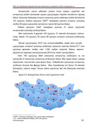 ЕБС-ийн удирдлагын баримт бичгийг мэдээллийн системтэй холбон сайжруулах нь


      Интернэтийн шилэн кабелийн сүлжээ очсон сумдын судалгааг авч
интернэтэд холбох боломжийг судлан сургуулиудын нэрсийн жагсаалтыг гаргаад
байна. Одоогийн байдлаар интернэт сүлжээнд шилэн кабелиар холбох боломжтой
181 сургууль, Хиймэл дагуулын VSAT 8 төхөөрөмж ашиглан интернэт сүлжээнд
холбох 90 сумын сургуулийн жагсаалтыг гарган батлуулсан байна.
     Хиймэл     дагуулын    VSAT     төхөөрөмж       ашиглан   51   сумын     сургуулийг
интернэтийн сүлжээнд холбоод байна.
      Мөн нийслэлийн 9 д
                       үүргийн 105 сургууль, 21 аймгийн Боловсрол, соёлын
газар, төвийн 116 сургууль, 95 сумын 98 сургууль интернэт сүлжээнд холбогдоод
байна.
      Эдгээр сургуулиудын 2010 оны интернэтийн т
                                             өлбөр, хөдөө орон нутгийн
сургуулиудыг интернэт сүлжээнд холбохоор түрээслэн ашиглаж байгаа Е1 9 тоон
урсгалын үрээсийн төлбөр нийт 1,236 тэрбум төгрөгийг Яамны хөрөнгө
         т
оруулалтын зардлаас санхүүжүүлэхээр 2010 оны төсөвт тусгаад байна.
     Нийт 748 сургуульд 6684 компьютер интернэтэд холбогдсон нь нэг
сургуулийн 9 компьютер интернэтэд холбогдсон байна. Мөн зарим аймаг, сумдад
мэдээллийн технологийн шинэ х гжил буюу G-Mobile-ийн сүлжээгээр интернэтэд
                            ө
холбогдох боломж бас үрдээд байна.
                     б                     Мөн Улаанбаатар хот болон 18 аймгийн
Боловсрол, соёлын газарт “Алсын зайны сургалтын төв” -ийг байгуулан ажиллаж
байна.
      Зураг 2.5. Аймгууд дахь Алсын зайн сургалтын төв




 VSAT –Сансрын холбооны тоон урсгал авах төхөөрөмж
8

 Е1 – Шилэн кабелийн 2Mbps –ийн тоон урсгал
9

Ю.Алтантуяа                                                                         22
 