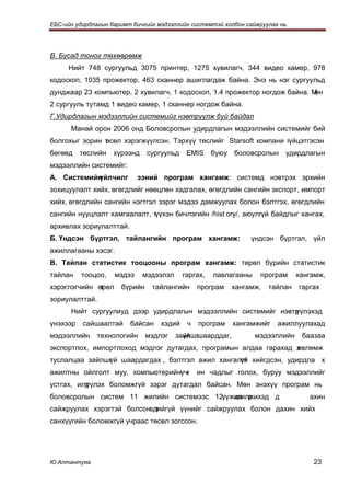 ЕБС-ийн удирдлагын баримт бичгийг мэдээллийн системтэй холбон сайжруулах нь




В. Бусад тоног төхөөрөмж
     Нийт 748 сургуульд 3075 принтер, 1275 хувилагч, 344 видео камер, 978
кодоскоп, 1035 прожектор, 463 сканнер ашиглагдаж байна. Энэ нь нэг сургуульд
дунджаар 23 компьютер, 2 хувилагч, 1 кодоскоп, 1.4 прожектор ногдож байна. Мөн
2 сургууль тутамд 1 видео камер, 1 сканнер ногдож байна.
Г.Удирдлагын мэдээллийн системийг нэвтрүүлж буй байдал
      Манай орон 2006 онд Боловсролын удирдлагын мэдээллийн системийг бий
болгохыг зорин т
               өсөл хэрэгжүүлсэн. Тэрхүү төслийг Starsoft компани гүйцэтгэсэн
бөгөөд    төслийн   хүрээнд    сургуульд    EMIS     буюу   боловсролын    удирдлагын
мэдээллийн системийг:
А. Системийн
           үйлчилг          ээний програм хангамж: системд нэвтрэх эрхийн
зохицуулалт хийх, өгөгдлийг нөөцлөн хадгалах, өгөгдлийн сангийн экспорт, импорт
хийх, өгөгдлийн сангийн нэгтгэл зэрэг мэдээ дамжуулах болон бэлтгэх, өгөгдлийн
сангийн нууцлалт хамгаалалт, түүхэн бичлэгийн /hist ory/, аюулгүй байдлыг хангах,
архивлах зориулалттай.
Б. Үндсэн бүртгэл, тайлангийн програм хангамж:                   үндсэн бүртгэл, үйл
ажиллагааны хэсэг.
В. Тайлан статистик тооцооны програм хангамж: төрөл бүрийн статистик
тайлан    тооцоо,   мэдээ     мэдээлэл     гаргах,   лавлагааны    програм      хангамж,
хэрэглэгчийн өрөл
              т       бүрийн    тайлангийн      програм     хангамж,   тайлан   гаргах
зориулалттай.
      Нийт сургуулиуд дээр удирдлагын мэдээллийн системийг нэвтр
                                                               үүлэхэд
үнэхээр   сайшаалтай     байсан    хэдий    ч   програм     хангамжийг   ажиллуулахад
мэдээллийн    технологийн      мэдлэг    зайлшгшаарддаг,
                                           үй                     мэдээллийн     баазаа
экспортлох, импортлоход мэдлэг дутагдах, програмын алдаа гарахад з
                                                                 өвлөмж
туслалцаа зайлшг й шаардагдах , бэлтгэл ажил хангалтг хийгдсэн, удирдла х
               ү                                   үй
ажилтны ойлголт муу, компьютерийнүчх            ин чадлыг голох, буруу мэдээллийг
устгах, илр
          үүлэх боломжгүй зэрэг дутагдал байсан. Мөн энэхүү програм нь
боловсролын систем 11 жилийн системээс 12үүжил р
                                            шилжихэд д                             ахин
сайжруулах хэрэгтэй болсонөдийгүй үүнийг сайжруулах болон дахин хийх
                            т
санхүүгийн боломжгүй учраас төсөл зогссон.




Ю.Алтантуяа                                                                         23
 