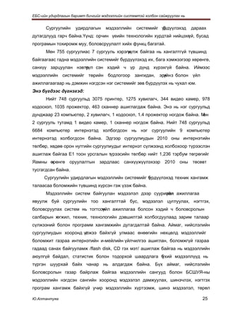 ЕБС-ийн удирдлагын баримт бичгийг мэдээллийн системтэй холбон сайжруулах нь


      Сургуулийн     удирдлагын     мэдээллийн     системийг үрдүүлэхэд
                                                             б                дараах
дутагдлууд гарч байна. Үүнд: орчин үеийн технологийн хурдтай нийцэхг й, бусад
                                                                   ү
програмын тохиромж муу, боловсруулалт хийх функц багатай.
      Мөн 755 сургуулиас 7 сургууль хэрэгж
                                         үүлж байгаа нь хангалтгүй түвшинд
байгаагаас гадна мэдээллийн системийг бүрдүүлэхэд их, бага хэмжээгээр хөрөнгө,
санхүү зарцуулан нэвтрүл сэн хэдий ч үр дүнд хүрэхгүй байна. Иймээс
                     ү
мэдээллийн системийг төрийн бодлогоор зангидан, эрх з болон үйл
                                                  үйн
ажиллагаагаар нь дэмжин нэгдсэн нэг системийг зөв бүрдүүлэх нь чухал юм.
Энэ бүгдээс дүгнэхэд:
      Нийт 748 сургуульд 3075 принтер, 1275 хувилагч, 344 видео камер, 978
кодоскоп, 1035 прожектор, 463 сканнер ашиглагдаж байна. Энэ нь нэг сургуульд
дунджаар 23 компьютер, 2 хувилагч, 1 кодоскоп, 1.4 прожектор ногдож байна. Мөн
2 сургууль тутамд 1 видео камер, 1 сканнер ногдож байна. Нийт 748 сургуульд
6684 компьютер интернэтэд холбогдсон нь нэг сургуулийн 9 компьютер
интернэтэд холбогдсон байна. Эдгээр сургуулиудын 2010 оны интернэтийн
төлбөр, хөдөө орон нутгийн сургуулиудыг интернэт сүлжээнд холбохоор түрээслэн
ашиглаж байгаа Е1 тоон урсгалын түрээсийн төлбөр нийт 1,236 тэрбум төгрөгийг
Яамны өрөнгө
      х           оруулалтын     зардлаас    санхүүжүүлэхээр     2010   оны   төсөвт
тусгагдсан байна.
     Сургуулийн удирдлагын мэдээллийн системийг б
                                                үрдүүлэхэд техник хангамж
талаасаа боломжийн түвшинд хүрсэн гэж үзэж байна.
      Мэдээллийн систем байгуулан мэдээлэл дээр суурилан ажиллагаа
                                                     үйл
явуулж буй сургуулийн тоо хангалттай бус, мэдээлэл цуглуулах, нэгтгэх,
боловсруулах систем нь тогтсон
                             үйл ажиллагаа болсон хэдий ч боловсролын
салбарын хөгжил, техник, технологийн дэвшилтэй холбогдуулаад зарим талаар
сүлжээний болон программ хангамжийн дутагдалтай байна. Аймаг, нийслэлийн
сургуулиудын хооронд үлжээ байхгүй улмаас өнөөгийн нөхцөлд мэдээллийг
                      с
боломжит газраа интернэтийн и-мейлийн үйлчилгээ ашиглан, боломжгүй газраа
гадаад санах байгууламж /flash disk, CD гэх мэт/ ашиглаж байгаа нь мэдээллийн
аюулгүй байдал, статистик болон тодорхой шаардлага б
                                                   үхий мэдээллүүд нь
түргэн шуурхай байх чанар нь алдагдаж байна. Бүх аймаг, нийслэлийн
Боловсролын газар байрлаж байгаа мэдээллийн сангууд болон БСШУЯ-ны
мэдээллийн нэгдсэн сангийн хооронд мэдээлэл дамжуулах, шинэчлэх, нэгтгэх
програм хангамж байхгүй учир мэдээллийн хүртээмж, шинэ мэдээлэл, төрөл

Ю.Алтантуяа                                                                       25
 