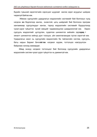 ЕБС-ийн удирдлагын баримт бичгийг мэдээллийн системтэй холбон сайжруулах нь


бүрийн түвшний хэрэглэгчийн хэрэгцээг шуурхай хангах зэрэг асуудлыг шийдэж
чадахгүй байгаа юм.
      Иймээс сургуулийн удирдлагын мэдээллийн системийг бий болгохын тулд
нэгдсэн з бодлогоор хангах, оновчтой, цогц шийдлийг бий болгосон програм
        өв
хангамжаар сургуулиудыг хангах, тэрхүү мэдээллийн системийг бүрдүүлэхэд
чухал үүрэг гүйцэтгэх хүний нөөцийг чадавхижуулах шаардлагатай юм.            Харин
сургууль мэдээллийг цуглуулан, судалгаа шинжилгээ хийхийн зэрэгцээ т
                                                              үүнд
хяналт шинжилгээ хийнүр дүнг тоооцох, үйл ажиллагаандаа тусгах хэрэгтэй юм.
Удирдлагын ажил нь сургуулийн мэдээллийн ба тайлангийн систем, сургууль,
багш нарын баримт бичгийг х нэгдмэл журам, тогтолцоо нэвтрүүлсэн
                       өтлөх
байдлаас нэлээд хамаардаг.
     Иймд энэхүү нэгдмэл тогтолцоог бий болгоход сургуулийн удирдлагын
мэдээллийн систем чухал үүрэг гүйцэтгэх нь дамжиггүй юм.




Ю.Алтантуяа                                                                     26
 