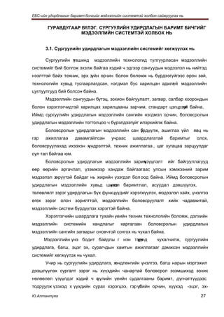 ЕБС-ийн удирдлагын баримт бичгийг мэдээллийн системтэй холбон сайжруулах нь


       ГУРАВДУГААР БҮЛЭГ. СУРГУУЛИЙН УДИРДЛАГЫН БАРИМТ БИЧГИЙГ
                   МЭДЭЭЛЛИЙН СИСТЕМТЭЙ ХОЛБОХ НЬ


      3.1. Сургуулийн удирдлагын мэдээллийн системийг хөгжүүлэх нь

      Сургуулийн т вшинд
                 ү            мэдээллийн технологид тулгуурласан мэдээллийн
системийг бий болгож эхэлж байгаа хэдий ч эдгээр сангуудын мэдээлэл нь нийтэд
нээлттэй байх техник, эрх зүйн орчин болон боломж нь бүрдээгүйгээс орон зай,
технологийн хувьд тусгаарлагдсан, нэгдмэл бус харилцан адилг
                                                           үй мэдээллийн
цуглуулгууд бий болсон байна.
      Мэдээллийн сангуудын бүтэц, зохион байгуулалт, загвар, салбар хоорондын
болон хэрэглэгчидтэй харилцах харилцааны зарчим, стандарт цэгцрээг байна.
                                                                үй
Иймд сургуулийн удирдлагын мэдээллийн сангийн нэгдмэл орчин, боловсролын
удирдлагын мэдээллийн тогтолцоо ч бүрэлдээгүйг илэрхийлж байна.
      Боловсролын удирдлагын мэдээллийн сан үрдүүлж, ашиглах үйл
                                            б                                   явц нь
гар   ажиллагаа      давамгайлсан      учраас    шаардлагатай       баримтыг      олох,
боловсруулахад ихээхэн хүндрэлтэй, техник ажиллагаа , цаг хугацаа зарцуулдаг
сул тал байгаа юм.
      Боловсролын удирдлагын мэдээллийн зарим
                                            үзүүлэлт               ийг байгууллагууд
өөр өөрийн аргачлал, үзэмжээр хандаж байгаагаас улсын хэмжээний зарим
мэдээлэл зөрүүтэй байдаг нь жирийн үзэгдэл бол оод байна. Иймд боловсролын
удирдлагын мэдээллийн хувьд шинэ баримтлал, асуудал дэвшүүлэх,
                             үзэл
төлөвлөлт зэрэг удирдлагын бүх функцүүдийг хэрэгжүүлэх, мэдээлэл хайх, үнэлгээ
өгөх зэрэг олон зорилттой, мэдээллийн боловсруулалт хийх чадавхитай,
мэдээллийн систем бүрдүүлэх хэрэгтэй байна.
      Хэрэглэгчийн шаардлага тухайн үеийн техник технологийн боломж, дэлхийн
мэдээллийн     системийн      хандлагыг    харгалзан     боловсролын      удирдлагын
мэдээллийн сангийн загварыг оновчтой сонгох нь чухал байна.
      Мэдээллийн үнэ бодит байдлы г нэн тэрг
                                         үүнд                чухалчилж, сургуулийн
удирдлага, багш, эцэг эх, сурагчдын хамтын ажиллагааг дэмжсэн мэдээллийн
системийг хөгжүүлэх нь чухал.
      Учир нь сургуулийн удирдлага, хөндлөнгийн үнэлгээ, багш нарын мэргэжил
дээшлүүлэх сургалт зэрэг нь хүүхдийн чанартай боловсрол эзэмшихэд зохих
нөлөөлөл үзүүлдэг хэдий ч с
                          үүлийн үеийн судалгааны баримт, дүгнэлтүүдээс
тодруулж үзэхэд х үүхдийн сурах хэрэгцээ, гэр үлийн орчин, хүүхэд
                                               б                              -эцэг, эх-

Ю.Алтантуяа                                                                         27
 
