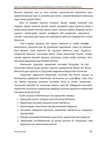ЕБС-ийн удирдлагын баримт бичгийг мэдээллийн системтэй холбон сайжруулах нь


багшийн харилцаа, эцэг эх, олон нийтийн, сургуулийн үйл ажиллагаан дахь
идэвхитэй оролцоо зэрэг нь хүүхдийн сурч хөгжих, чанартай боловсрол эзэмшихэд
суурь нөлөө үзүүлдэг байна.
       Багш нь хүүхдийн хэрэгцээ, сонирхол, авьяас, чадвар, онцлогийг нээн
илрүүлж, тэдэнд чанартай үйлчлэх үүргийг хүлээдгийн хувьд сургалтын бүхий л
явцад хүүхэд бүрийн хөгжлийн ахицыг хянаж, сурлагын амжилт буурахад гэр бүл,
сургууль, нийгэм-эдийн засгийн орчны
                                   үзүүлж буй нөлөөллийг тодорхойлж,
тэдгээрт тохирохуйц арга хэмжээ авч хэрэгжүүлэх зайлшгүй шаардлагатай тулгарч
байгаа юм.
        Гэвч ө нөөдөр сургуульд буй цаасан мэдээлэл нь тухайн жилийн
                                                                  үйл
ажиллагааны тайлантай хамт үр хугацаагаар хадгалагдаж, тэрхүү их цааснаас
                           т
багш үүхдийн тухай мэдээлэл ба сурлагын амжилтын ахиц, бууралтыг
     х
илрүүлэхэд бэрхшээл учруулсаар байна. Харин мэдээллийн агуулга, хэлбэр,
түүнийг хадгалах нөхцлийг өөрчилж, ашиглахад энгийн хялбар болговол, багш
нар эдгээр мэдээллийг авах боломжтой болно.
        Компьютерт суурилсан мэдээллийн системийг багш, х
                                                      үүхэд, гэр бүл,
мэргэжлийн байгууллагууд хамтарч ажиллах шаардлагатай байгаа юм. Түнийг
                                                                 ү
бий болгох арга хэрэгсэл нь Сургуулийн Удирдлагын Мэдээллийн систем юм.
        Сургуулийн удирдлагын мэдээллийн системийг бий болгох асуудал нь
боловсролын удирдлагын мэдээллийн тогтолцооны нэн чухал үрэлд эхүүн хэсэг
                                                         б
юм. Иймээс сургуульд юуныөмнө системийн бүтэц нь энгийн, мэдээллийн
технологийн хөгжлийн чиг хандлагад нийцсэн, нээлттэй, найдвартай ажиллагаа,
мэдээллийн нууцлалтын шаардлагад нийцэхүйц хангасан удирдлагын мэдээллийн
системийг хөгжүүлэх ёстой.
       Үүнийг цогцоор нь бий болгохын тулд сургуулийн түвшинд:
   •    Сургуулийн онцлогт тохирсон нээлттэй систем бий болгох
   •    Мэдээллийн системийг хөгжүүлэх орчинг бий болгох
   •    Компьютерийн техник болон програм хангамжийг бүрдүүлэх
   •    Системийн найдвартай ажиллагаа, мэдээллийн хамгаалалтын шаардлагыг
        хангасан байх
   •    Програм хангамжийн боломжийг дээшлүүлэх, мэдээллийн санг бүрдүүлэх
   •    Мэдээллийн сангийнөгөгдлийг үр дүнтэй ашиглан бо ловсруулалт хийн
        удирдлагын үйл ажиллагаанд ашиглах


Ю.Алтантуяа                                                                   28
 