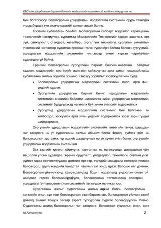 ЕБС-ийн удирдлагын баримт бичгийг мэдээллийн системтэй холбон сайжруулах нь


бий болгосноор боловсролын удирдлагын мэдээллийн системийн суурь тавигдах
үндэс бүрдэх тул энэхүү сэдвийг сонгон авсан болно.
      Сэдвийн судлагдсан байдал: Боловсролын салбарт мэдээлэл харилцааны
технологийг нэвтрүүлэх, сургалтад М эдээллийн Технологийг хэрхэн ашиглах, эрх
зүй, санхүүжилт, стандарт, хөтөлбөр, сургалтын технологи, сурлагын амжилтын
үнэлгээний чиглэлээр судалгаа өргөжин тэлж, гүнзгийрч байгаа боловч сургуулийн
удирдлагын     мэдээллийн     системийн    чиглэлээр       өнөөг   хүртэл    нарийвчлан
судлагдаагүй байна.
      Ерөнхий боловсролын сургуулийн баримт бичгийн өнөөгийн                    байдлыг
судлан, мэдээллийн системийг ашиглан сайжруулах арга замыг тодорхойлоход
судалгааны ажлын зорилго оршино. Энэхүү зорилгыг хэрэгжүүлэхийн тулд:
      •   Боловсролын удирдлагын мэдээллийн системийн онол, арга үйн
                                                                 з
          үндсийг судлах
      •   Сургуулийн     удирдлагын     баримт    бичиг,     удирдлагын      мэдээллийн
          системийн өнөөгийн байдалд шинжилгээ хийж, удирдлагын мэдээллийн
          системийг бүрдүүлэхэд нөлөөлж буй хүчин зүйлсийг тодорхойлох
      •   Сургуульд    удирдлагын     мэдээллийн     системийг     бий      болгохын   ач
          холбогдол, хөгжүүлэх арга зүйн үндсийг тодорхойлох зэрэг зорилтуудыг
          шийдвэрлэнэ.
      Сургуулийн удирдлагын мэдээллийн системийн өнөөгийн төлөв, цаашдын
чиг хандлага нь уг судалгааны ажлын обьект болох б
                                                 өгөөд судлах з йл нь
                                                              ү
боловсролын хүртээмж, үр ашгийг дээшлүүлэх нэгэн хүчин зүйл болох сургуулийн
удирдлагын мэдээллийн систем юм.
      Зах зээлийг хүмүүст ойртуулж, сонголтыг нь өргөжүүлдэг даяаршлын үйл
явц олон улсын худалдаа, х
                         өрөнгө оруулалт, үйлдвэрлэл, технологи, соёлын үнэт
зүйлст гарах өөрчлөлтүүдээр дамжин өрх гэр, хүүхдийн амьдралд нөлөөлж улмаар
боловсрол, эрүүл мэндийн чанартай үй лчилгээг жигд х
                                                   үртэх боломж ийг дэмжих,
Боловсролын үйлчилгээнд хамрагдагчдад бодит мэдээлэлд үндэслэн оновчтой
шийдвэр гаргах боломжийг б
                       үрдүүлж, боловсролын тогтолцоонд электрон
удирдлага (e-management)-ын системийг хөгжүүлэх нь чухал юм.
      Судалгааны ажлыг судалгааны ажлын өнхий болон боловсролын
                                         ер
хөгжлийн онол, хүн төвт боловсролын үзэл баримтлал, боловсролын үйлчилгээний
дотоод ашгийг тооцох загвар зэрэгт тулгуурлан судалж боловсруулсан болно.
Судалгааны ажилд боловсролын чиг хандлага, боловсрол судлалын онол, арга

Ю.Алтантуяа                                                                            2
 