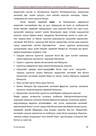 ЕБС-ийн удирдлагын баримт бичгийг мэдээллийн системтэй холбон сайжруулах нь


мэдээллийн систем нь боловсролын бодлого боловсруулагчдыг мэдээллээр
хангахаас ил
           үү, тухайн сургууль, олон нийтийн хэрэгцээг хангахуйц, тэдэнд
тохирохуйц уян хатан хэрэгсэл болдог.
        Хүний   нөөцийн    чадавхийг     бэхж
                                          үүлэх     эд   боловсролын      удирдлагын
мэдээлийн системийнүйл явц, үр дүнг сайжруулах ад чухал ач холбогдолтой.
Хүний нөөцийн чадавхийг сайжруулахын тулд үндэсний болон бүс, орон нутаг,
сургуулийн хэмжээнд сургалт зохион багуулахаас гадна тогтвор суурьшилтай
ажиллах, ажлын байрны өхцөл, амьдралын баталгаагаар хангах нь чухал юм.
                      н
Нэн тэрг
       үүнд өмнө нь байсан туршлага дээр үндэслэн сургуулийн мэдээллийн
системийг бий болгох, сургуульд бий болсон мэдээллийн систем дээр үндэслэн
тэрхүү мэдээллийн сангийн баазыг
                               өргөтгөх              ажлыг судалгаа шинжилгээнд
тулгуурлахаас гадна хүний нөөцийн чадавхийг бэхжүүл нэ. Ингэхдээ юун т рүүн
                                                                     ү
дараах асуудлуудыг анхаарна. Үүнд:
•   Удирдах ажилтны сургалтыг үндэсний болон б
                                             үс, орон нутгийн хэмжээнд
    зохион байгуулан зөв ойлголт, мэдлэгийг бий болгох
•   Сургалт, судалгаа, зөвлөх үйлчилгээний нэгж байгуулах
•   Сургалтын удирдлагын гарын авлага боловсруулах, ашиглах,
•   Сургуулийн удирдах ажилтнуудад, б
                                  үсийн болон орон нутаг, сургуулийн
    түвшинд сургалтыг зохион байгуулж, мэдээллийн системийг бий болгох,
    мэдээллийн системийн аюулг й байдл ын хангах, зохион байгуулах чадавхийг
                             ү
    бэхжүүлэх
•   Орон нутгийн сургагч багш нарыг бэлтгэх
•   Зохион байгуулж буй мэдээллийн системийг брдүүлэх, ашиглах, хөгжүүлэх
                                             ү
    сургалтыг чанартай явуулах чадавхийг бэхжүүлэх
•   Мэдээллийн технологийн сургалтын хөтөлбөрийг сайжруулах хэрэгтэй.
Өндөр    хурдны    интернэтэд    сүлжээнд    холбогдон    байгууллага/хэрэглэгчид/
хоорондоо мэдээлэл солилцох боломж б
                                   үрдсэнтэй давхцан сүлжээгээр дамжин
вирус/хакерууд мэдээлэл хулгайлах,
                                 өөрч         лөх, устгах, мэдээллийн системийг
ажиллагаагүй болгох гэх мэт эрсдэл бий болсон өнөө үед байгууллагууд сүлжээ,
серверийн аюулг й байдалдаа ихэд анхаарч ажиллах бол сон. Мэдээллийн
              ү
системийн нууцлал хамгааллын ач холбогдол, учирч болох эрсдэлүүд, бодлогын
түвшинд шийдэх асуудлуудыг олон жилийн бодит туршлагуудад тулгуурлан бий
болгох нь чухал юм.


Ю.Алтантуяа                                                                      32
 
