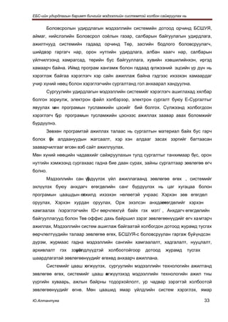 ЕБС-ийн удирдлагын баримт бичгийг мэдээллийн системтэй холбон сайжруулах нь


      Боловсролын удирдлагын мэдээллийн системийн дотоод орчинд БСШУЯ,
аймаг, нийслэлийн Боловсрол соёлын газар, салбарын байгуулагын удирдлага,
ажилтнууд системийн гадаад орчинд Төр, засгийн бодлого боловсруулагч,
шийдвэр гаргагч нар, орон нутгийн удирдлага, албан хаагч нар, салбарын
үйлчилгээнд хамрагсад, төрийн бус байгууллага, хувийн хэвшилийнхэн, иргэд
хамаарч байна. Иймд програм хангамж болон гадаад сүлжээний эцсийн үр дүн нь
хэрэглэж байгаа хэрэглэгч хэр сайн ажиллаж байна гэдгээс ихээхэн хамаардаг
учир хүний нөөц болон хэрэглэгчийн сургалтанд гол анхаарал хандуулна.
      Сургуулийн удирдлагын мэдээллийн системийг хэрэглэгч ашиглахад хялбар
болгон зориулж, электрон файл хэлбэрээр, электрон сургалт буюу E-Сургалтыг
явуулах м програмын тусламжийн цэсийг бий болгох. Сүлжээнд холбогдсон
         өн
хэрэглэгч бүр програмын тусламжийн цэснээс ажиллах заавар авах боломжийг
бүрдүүлнэ.
      Зөвхөн програмтай ажиллах талаас нь сургалтын материал байх бус гарч
болох үх алдаануудын жагсаалт, хэр хэн алдааг засах зэргийг багтаасан
      б
зааварчилгааг өгсөн вэб сайт ажиллуулах.
Мөн хүний нөөцийн чадавхийг сайжруулахын тулд сургалтыг танхимаар бүс, орон
нутгийн хэмжээнд сургахаас гадна бие даан сурах, зайны сургалтаар зөвлөгөө өгч
болно.
      Мэдээллийн сан үрдүүлэх үйл ажиллагаанд зөвлөгөө өгөх , системийг
                      б
эхлүүлэх буюу анхдагч өгөгдөлийн санг бүрдүүлэх нь цаг хугацаа болон
програмын цаашдын өгжилд ихээхэн нөлөөтэй учраас Хэрхэн зөв өгөгдөл
                   х
оруулах, Хэрхэн хурдан оруулах, Орж эхэлсэн анхдагч
                                                 өгөгдөлийг хэрхэн
хамгаалах /хэрэглэгчийн ID-г өөрчлөхгүй байх гэх мэт/ , Анхдагч өгөгдөлийн
байгууллагууд болон Төв оффис дахь байршил зэрэг зөвлөгөөнүүдийг өгч хамтарч
ажиллах, Мэдээллийн систем ашиглаж байгаатай холбогдон дотоод журамд тусгах
өөрчлөлтүүдийн талаар зөвлөгөө өгөх, БСШУЯ-с боловсруулан гаргаж буй үндсэн
дүрэм, журмаас гадна мэдээллийн сангийн хамгаалалт, хадгалалт, нууцлалт,
архивлалт     гэх   зэрэг
                      үйлдлүүдтэй   холбоотойгоор     дотоод    журамд        тусгах
шаардлагатай зөвлөгөөнүүдийг өгөхөд анхаарч ажиллана.
      Системийг цааш х
                     өгжүүлэх, сургуулийн мэдээллийн технологийн ажилтанд
зөвлөгөө өгөх, системийг цааш өгжүүлэхэд мэдээллийн технологийн ажил тны
                              х
үүргийн хуваарь, ажлын байрны тодорхойлолт, ур чадвар зэрэгтэй холбоотой
зөвлөгөөнүүдийг өгнө. Мөн цаашид ямар үйлдлийн систем хэрэглэх, ямар

Ю.Алтантуяа                                                                            33
 