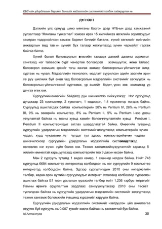 ЕБС-ийн удирдлагын баримт бичгийг мэдээллийн системтэй холбон сайжруулах нь


                                      ДҮГНЭЛТ

      Дэлхийн улс орнууд шинэ мянганы босгон дээр НҮБ-ын дээд хэмжээний
уулзалтаар “Мянганы тунхаглал” хэмээх ирэх 15 жилийнхээ хөгжлийн зорилтуудыг
хамтран тодорхойлсон хэмээх баримт бичгийг баталж, хүний хөгжлийг нийгмийн
анхаарлын т
          өвд тав ин хүнийг бүх талаар хөгжүүлэхэд хүчин чармайлт гаргаж
байгаа билээ.
      Хүний болон боловсролын х гжлийн талаарх дэлхий дахины зорилтыг
                              ө
хангахад нэг талаас үн бүрт чанартай боловсрол
                     х                                    эзэмшүүлэх, н
                                                                      өгөө талаас
боловсрол эзэмших эрхийг тэгш хангах замаар боловсролын үйлчилгээг жигд
хүртээх нь чухал. Мэдээллийн технологи, мэдлэгт суурилсан эдийн засгийн эрин
үе рүү шилжиж буй өнөө үед боловсролын мэдээллийн системийг хөгжүүлэх нь
боловсролын үйлчилгээний хүртээмж, үр ашгийг бодит, үнэн зөв хэмжихэд үр
дүнгээ өгөх юм.
      Сургуулийн өнөөгийн байдалд дүн ши нжилгээ хийж үзэхэд: Нэг сургуульд
дунджаар 23 компьютер, 2 хувилагч, 1 кодоскоп, 1.4 прожектор ногдож байна.
Сургуульд ашиглагдаж байгаа компьютерийн 50% нь Pentium IV, 26% нь Pentium
III, 9% нь зөөврийн компьютер, 8% нь Pentium II, 5% нь Pentium I-ээс доош
үзүүлэлтэй байгаа нь тооны хувьд хэвийн боловчүзүүлэлтийн хувьд               Pentium I,
Pemtium II компьютериудыг актлах шаардлагатай байна. Өнөөгийн түвшинд
сургуулийн удирдлагын мэдээллийн системийг өгжүүлэхэд компьютерийн хүчин
                                           х
чадал, хурд чухал н үз
                 өлөө            үүлдэг тул эдгээр компьютерийн х чадлыг
                                                               үчин
шинэчилснээр      сургуулийн   удирдлагын     мэдээллийн     системийг х
                                                                 өгжүүлэхэд
нөлөөлөх нэг хүчин зүйл болох юм. Техник хангамжийн үзүүлэлтийг харахад 5
жилийн өмнөхтэй харьцуулахад компьютерийн тоо 9 дахин өссөн байна.
      Мөн 2 сургууль тутамд 1 видео камер, 1 сканнер ногдож байна. Нийт 748
сургуульд 6684 компьютер интернэтэд холбогдсон нь нэг сургуулийн 9 компьютер
интернэтэд холбогдсон байна. Эдгээр сургуулиудын 2010 оны интернэтийн
төлбөр, хөдөө орон нутгийн сургуулиудыг интернэт сүлжээнд холбохоор түрээслэн
ашиглаж байгаа Е1 тоон урсгалын түрээсийн төлбөр нийт 1,236 тэрбум төгрөгийг
Яамны өрөнгө
      х           оруулалтын     зардлаас    санхүүжүүлэхээр     2010   оны     төсөвт
тусгагдсан байгаа нь сургуулийн удирдлагын мэдээллийн системийг хөгжүүлэхэд
техник хангамж боломжийн түвшинд хүрсэнийг харуулж байна.
      Сургуулийн удирдлагын мэдээллийн системийг нэвтрүүлэн үйл ажиллагаа
явуулж буй сургууль нь 0.007 хувийг эзэлж байгаа нь хангалттай бус байна.
Ю.Алтантуяа                                                                         35
 