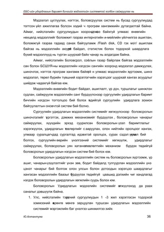 ЕБС-ийн удирдлагын баримт бичгийг мэдээллийн системтэй холбон сайжруулах нь


      Мэдээлэл цуглуулах, нэгтгэх, боловсруулах систем нь бусад сургуулиудад
тогтсон үйл ажиллагаа болсон хэдий ч програм хангамжийн дутагдалтай байна.
Аймаг, нийслэлийн сургуулиудын хооронд с байхгүй улмаас өнөөгийн
                                     үлжээ
нөхцөлд мэдээллийг боломжит газраа интернэтийн и-мейлийн үйлчилгээ ашиглан,
боломжгүй газраа гадаад санах байгууламж /Flash disk, CD гэх мэт/ ашиглаж
байгаа нь мэдээллийн аюулг байдал, статистик болон тодорхой шаардлага
                        үй
бүхий мэдээллүүд нь түргэн шуурхай байх чанар нь алдагдаж байна.
      Аймаг, нийслэлийн Боловсрол, соёлын газар байрлаж байгаа мэдээллийн
сан болон БСШУЯ-ны мэдээллийн нэгдсэн сангийн хооронд мэдээлэл дамжуулах,
шинэчлэх, нэгтгэх програм хангамж байхг й н улмаас мэдээллийн хүртээмж, шинэ
                                      ү
мэдээлэл, төрөл бүрийн түвшний хэрэглэгчийн хэрэгцээг шуурхай хангах асуудлыг
шийдэж чадахгүй байгаа юм.
      Мэдээллийн өнөөгийн бодит байдал, ашиглалт, үр дүн, туршлагыг шинжлэн
судлан, сайжруулж мэдээллийн санг бүрдүүлснээр сургуулийн удирдлагын баримт
бичгийн нэгдсэн тогтолцоо бий болох т дийгүй сургуулийн
                                    ө                              удирдлага зохион
байгуулалтын оновчтой систем бий болно.
      Сургуулийн удирдлагын мэдээллийн системийг хөгжүүлснээр боловсролын
шинэчлэлийг т
            үргэтгэх, дэмжих механизмийг бүрдүүлэх , боловсролын чанарыг
сайжруулах,    хүүхдийн    эрхэд    суурилсан     боловсролын үзэл      баримтлалыг
хэрэгжүүлэх, удирдлагын төвлөрлийг с ааруулах, олон нийтийн оролцоог хангах,
улмаар суралцагчдад сургалтад идэвхтэй оролцох, сурах сэдэл үүлэл бий
                                                             тэм
болгох,   сургуулийн өөрийн     үнэлгээний    системийг     хөгжүүлж,         удирдлагыг
сайжруулах, боловсролын уян хатан өлөвлөлтийн механизм
                                   т                                 бүрдэх төдийгүй
боловсролын удирдлагын нэгдсэн систем бий болох юм.
      Боловсролын удирдлагын мэдээллийн систем нь боловсролын хүртээмж, үр
ашиг, чанарын үзүүлэлтийг үнэн зөв, бодит байдалд тулгуурлан мэдээллийн үнэ
цэнэт чанарыг бий болгож олон улсын болон дотоодын хэрэгцээ шаардлагыг
хангасан мэдээллийн баазыг б
                           үрдүүлэх төдийгүй цаашид дэлхийн чиг хандлагад
нэгдэх боловсролын удирдлагын хөгжлийн суурь болох юм.
      Боловсролын      Удирдлагын     мэдээлийн    системийг өгжүүлэхэд
                                                             х                  да раах
саналыг дэвшүүлж байна.
   1. Улс, нийслэлийн тэрг
                        үүний сургуулиудын 1 -3 жил хэрэглэсэн тодорхой
      хэмжээний өрөнгө мөнгө зарцуулан туршсан удирдлагын мэдээллийн
                х
      системийг мэргэжлийн баг үнэлгээ шинжилгээ хийх

Ю.Алтантуяа                                                                          36
 