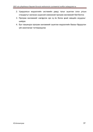 ЕБС-ийн удирдлагын баримт бичгийг мэдээллийн системтэй холбон сайжруулах нь


   2. Удирдлагын мэдээллийн системийн давуу талыг ашиглан олон улсын
      стандартыг хангасан үндэсний хэмжээний програм хангамжийг бий болгох
   3. Програм хангамжийг нэвтр
                             үүлэх эрх зү йн болон хний нөөцийн асуудлыг
                                                   ү
      шийдэх
   4. Бүх түвшиндээ програм хангамжийг ашиглан мэдээллийн баазыг бүрдүүлэн
      үйл ажиллагааг тогтворжуулах




Ю.Алтантуяа                                                                   37
 