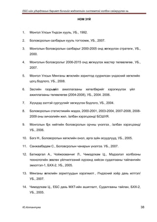 ЕБС-ийн удирдлагын баримт бичгийг мэдээллийн системтэй холбон сайжруулах нь


                                      НОМ ЗҮЙ



1.   Монгол Улсын Үндсэн хууль, УБ., 1992.

2.   Боловсролын салбарын хууль тогтоомж, УБ., 2007.

3.   Монголын боловсролын салбарыг 2000-2005 онд хөгжүүлэх стратеги , УБ.,
     2000.

4.   Монголын боловсролыг 2006-2015 онд хөгжүүлэх мастер төлөвлөгөө , УБ.,
     2007.

5.   Монгол Улсын Мянганы хөгжлийн зорилтод суурилсан үндэсний хөгжлийн
     цогц бодлого, УБ., 2008.

6.   Засгийн      газрын
                       үйл   ажиллагааны    хөтөлбөрийг     хэрэгжүүлэх       үйл
     ажиллагааны төлөвлөгөө (2004-2008), УБ., 2004. 2006.

7.   Хүүхдэд ээлтэй сургуулийг хөгжүүлэх бодлого, УБ., 2004.

8.   Боловсролын статистикийн мэдээ, 2000-2001, 2003-2004, 2007-2008, 2008-
     2009 оны хичээлийн жил. /албан хэрэгцээнд/ БСШУЯ.

9.   Монголын б нийтийн боловсролын орчны үнэлгээ , /албан хэрэгцээнд/
               үх
     УБ., 2006.

10. Бэгз Н., Боловсролын хөгжлийн онол, арга зүйн асуудлууд, УБ., 2005.

11. Санжаабадам С., Боловсролын чанарын үнэлгээ. УБ., 2007.

12. Батжаргал А., Чойжоованчиг Л., Чимэдлхам Ц., Мэдээлэл холбооны
     технологийн зөвлөх үйлчилгээний хүрээнд хийсэн судалгааны тайлангийн
     эмхэтгэл-1, БХХ-2, УБ., 2005.

13. Мянганы хөгжлийн зорилтуудын хэрэгжилт , /Үндэсний хоёр дахь илтгэл/
     УБ., 2007.

14. Чимэдлхам Ц., ЕБС дахь МХТ-ийн ашиглалт, Судалгааны тайлан, БХХ-2,
     УБ., 2005.



Ю.Алтантуяа                                                                         38
 