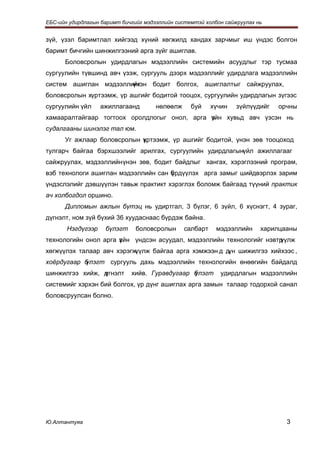 ЕБС-ийн удирдлагын баримт бичгийг мэдээллийн системтэй холбон сайжруулах нь


зүй, үзэл баримтлал хийгээд хүний хөгжилд хандах зарчмыг иш үндэс болгон
баримт бичгийн шинжилгээний арга зүйг ашиглав.
      Боловсролын удирдлагын мэдээллийн системийн асуудлыг тэр тусмаа
сургуулийн түвшинд авч үзэж, сургууль дээрх мэдээллийг удирдлага мэдээллийн
                       үнэн бодит болгох, ашиглалтыг сайжруулах,
систем ашиглан мэдээллийг
боловсролын хүртээмж, үр ашгийг бодитой тооцох, сургуулийн удирдлагын зүгээс
сургуулийн үйл     ажиллагаанд        нөлөөлж     буй     хүчин   зүйлүүдийг   орчны
хамааралтайгаар тогтоох оролдлогыг онол, арга үйн хувьд авч үзсэн нь
                                              з
судалгааны шинэлэг тал юм.
      Уг ажлаар боловсролын үртээмж, үр ашгийг бодитой, үнэн зөв тооцоход
                            х
тулгарч байгаа бэрхшээлийг арилгах, сургуулийн удирдлагынүйл ажиллагааг
сайжруулах, мэдээллийн үнэн зөв, бодит байдлыг хангах, хэрэглээний програм,
вэб технологи ашиглан мэдээллийн сан брдүүлэх арга замыг шийдвэрлэх зарим
                                     ү
үндэслэлийг дэвшүүлэн тавьж практикт хэрэглэх боломж байгаад түүний практик
ач холбогдол оршино.
      Дипломын ажлын бүтэц нь удиртгал, 3 бүлэг, 6 зүйл, 6 хүснэгт, 4 зураг,
дүгнэлт, ном зүй бүхий 36 хуудаснаас бүрдэж байна.
       Нэгдүгээр    бүлэгт     боловсролын      салбарт    мэдээллийн     харилцааны
технологийн онол арга з йн үндсэн асуудал, мэдээллийн технологийг нэвтр
                      ү                                               үүлж
хөгжүүлэх талаар авч хэрэгжүүлж байгаа арга хэмжээн д дүн шижилгээ хийхээс ,
           үлэгт сургууль дахь мэдээллийн технологийн өнөөгийн байдалд
хоёрдугаар б
шинжилгээ хийж, д
                үгнэлт       хийв. Гуравдугаар б
                                               үлэгт         удирдлагын мэдээллийн
системийг хэрхэн бий болгох, үр дүнг ашиглах арга замын талаар тодорхой санал
боловсруулсан болно.




Ю.Алтантуяа                                                                      3
 