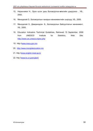 ЕБС-ийн удирдлагын баримт бичгийг мэдээллийн системтэй холбон сайжруулах нь


15. Наранчимэг Н., Орон нутаг дахь боловсролын өгжлийн удирдлага , УБ.,
                                               х
     2002.

16. Мөнхдалай З., Боловсролын чанарын менежментийн үндсүүд, УБ., 2000.

17. Мөнхдалай З., Дамдинсүрэн Б., Боловсролын байгууллагын менежмент,
     УБ., 2000.

18. Education Indicators Technical Guidelines, Retrieved 15 September, 2008
     from         UNESCO           Institute   for   Statistics,    Web       Site:
     http://www.uis.unesco.org/ev.php

19. http://www.mecs.gov.mn

20. http://www.mongoleducation.mn

21. http://www.english.mest.go.kr

22. http://www.kc.or.jp/english/




Ю.Алтантуяа                                                                           39
 