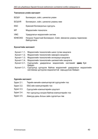 ЕБС-ийн удирдлагын баримт бичгийг мэдээллийн системтэй холбон сайжруулах нь


Товчилсон үгийн жагсаалт

БСШУ           Боловсрол, соёл, шинжлэх ухаан

БСШУЯ          Боловсрол, соёл, шинжлэх ухааны яам

ЕБС            Ерөнхий боловсролын сургууль

МТ             Мэдээллийн технологи

УМС            Удирдлагын мэдээллийн систем
ЮНЕСКО         Нэгдсэн Үндэстний Боловсрол, Соёл, Шинжлэх ухааны төрөлжсөн
               байгууллага


Хүснэгтийн жагсаалт

Хүснэгт 1.1. Мэдээллийн технологийн шинэ тутам хандлага
Хүснэгт 1.2. Мэдээллийн технологийн хавсарга хандлага
Хүснэгт 1.3. Мэдээллийн технологийн интеграци хандлага
Хүснэгт 1.4. Мэдээллийн технологийн шилжилтийн хандлага
Хүснэгт 2.1. Сургуулийн удирдлагын мэдээллийн системийг үүлж буй
                                                             нэвтр
             байдал
Хүснэгт 3.1. Сургуульд цуглуулж байгаа мэдээллийг удирдлагын мэдээллийн
             системээр цуглуулах мэдээлэлтэй харьцуулсан байдал



Зургийн жагсаалт
Зураг 2.1.     Төрийн өмчийн компьютертэй сургуулийн тоо
Зураг 2.2.     ЕБС-ийн компьютерийн тоо
Зураг 2.3.     Сургуулийн компьютерийн үзүүлэлт
Зураг 2.4.     Нэг сургуульд ногдож байгаа компьютерийн тоо
Зураг 2.5.     Аймгууд дахь Алсын зайн сургалтын төв




Ю.Алтантуяа                                                                   40
 