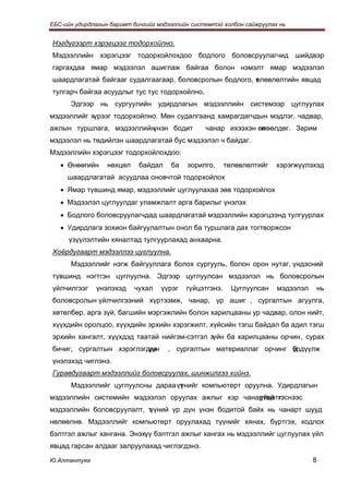 ЕБС-ийн удирдлагын баримт бичгийг мэдээллийн системтэй холбон сайжруулах нь


Нэгдүгээрт хэрэгцээг тодорхойлно.
Мэдээллийн хэрэгцээг тодорхойлохдоо бодлого боловсруулагчид шийдвэр
гаргахдаа ямар мэдээлэл ашиглаж байгаа болон нэмэлт ямар мэдээлэл
шаардлагатай байгааг судалгаагаар, боловсролын бодлого, т лөвлөлтийн явцад
                                                        ө
тулгарч байгаа асуудлыг тус тус тодорхойлно.
      Эдгээр нь сургуулийн удирдлагын мэдээллийн системээр цуглуулах
мэдээллийг хүрээг тодорхойлно. Мөн судалгаанд хамрагдагчдын мэдлэг, чадвар,
ажлын туршлага, мэдээллийнүнэн бодит             чанар ихээхэн өлөөлдөг. Зарим
                                                                н
мэдээлэл нь төдийлэн шаардлагатай бус мэдээлэл ч байдаг.
Мэдээллийн хэрэгцээг тодорхойлохдоо:
   • Өнөөгийн     нөхцөл    байдал    ба   зорилго,      төлөвлөлтийг   хэрэгжүүлэхэд
     шаардлагатай асуудлаа оновчтой тодорхойлох
   • Ямар түвшинд ямар, мэдээллийг цуглуулахаа зөв тодорхойлох
   • Мэдээлэл цуглуулдаг уламжлалт арга барилыг үнэлэх
   • Бодлого боловсруулагчдад шаардлагатай мэдээллийн хэрэгцээнд тулгуурлах
   • Удирдлага зохион байгуулалтын онол ба туршлага дах тогтворжсон
     үзүүлэлтийн хяналтад тулгуурлахад анхаарна.
Хоёрдугаарт мэдээллээ цуглуулна.
      Мэдээллийг нэгж байгууллага болох сургууль, болон орон нутаг, үндэсний
түвшинд нэгтгэн цуглуулна. Эдгээр цуглуулсан мэдээлэл нь боловсролын
үйлчилгээг    үнэлэхэд     чухал   үүрэг   гүйцэтгэнэ.     Цуглуулсан   мэдээлэл   нь
боловсролын үйлчилгээний хүртээмж, чанар, үр ашиг , сургалтын агуулга,
хөтөлбөр, арга зүй, багшийн мэргэжлийн болон харилцааны ур чадвар, олон нийт,
хүүхдийн оролцоо, хүүхдийн эрхийн хэрэгжилт, хүйсийн тэгш байдал ба адил тэгш
эрхийн хангалт, хүүхдэд таатай нийгэм-сэтгэл зүйн ба харилцааны орчин , сурах
бичиг, сургалтын хэрэглэгдэх
                          үүн        , сургалтын материаллаг орчинг үрдүүлж
                                                                    б
үнэлэхэд чиглэнэ.
Гуравдугаарт мэдээллийг боловсруулах, шинжилгээ хийнэ.
      Мэдээллийг цуглуулсны дараа үүнийг компьютерт оруулна. Удирдлагын
                                   т
мэдээллийн системийн мэдээлэл оруулах ажлыг хэр чанартай г
                                                    үйцэтгэснээс
мэдээллийн боловсруулалт, т
                          үүний үр дүн үнэн бодитой байх нь чанарт шууд
нөлөөлнө. Мэдээллийг компьютерт оруулахад түүнийг хянах, бүртгэх, кодлох
бэлтгэл ажлыг хангана. Энэхүү бэлтгэл ажлыг хангах нь мэдээллийг цуглуулах үйл
явцад гарсан алдааг залруулахад чиглэгдэнэ.

Ю.Алтантуяа                                                                        8
 