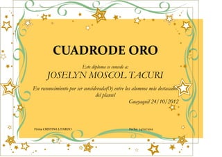 CUADRODE ORO
                         Este diploma se concede a:
       JOSELYN MOSCOL TACURI
En reconocimiento por ser considerada(O) entre los alumnos más destacados
                                del plantel
                                                 Guayaquil 24/10/2012



Firma CRISTINA LITARDO                                Fecha: 24/10/2012
 