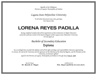 Republic of the Philippines
                                       Province of Laguna, Municipality of Siniloan


                                Laguna State Polytechnic University
                                       To all whom this present may come, greetings;
                                                    Be it known that



          LORENA REYES PADILLA
               having completed satisfactorily all the requirements of the Commission on Higher Education
             and of the authority vested on the Board of Regents of the Laguna State Polytechnic University
                                                     For the degree of

                                Bachelor of Secondary Education
                                           Diploma
   has accordingly been awarded this diploma with all the rights privileges and responsibilities thereunto appertaining.
In witness, the seal of the University and the signatures of the Chairman of the Board of Regents, and the President of the
                                              University, are hereunto affixed.
                signed in the Province of Laguna, Municipality of Siniloan on the 24th day of March, 2009.



                       Ricardo Wagan                                                    Guillermo Acero
                Dr. Ricardo A. Wagan                                       Hon. Mayor Guillermo de Leon Acero
 