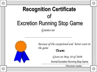 Recognition Certificate of  Excretion Running Stop Game Grants to: Because of the exceptional and  better score in the game Team: Given on May 18 of 2010 Presenter name: Animal Excretion Running Stop Game 