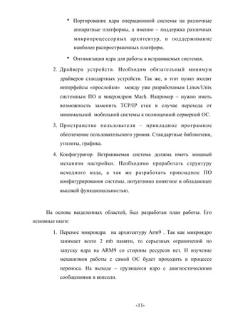 • Портирование ядра операционной системы на различные
                 аппаратные платформы, а именно – поддержка различных
                 микропроцессорных архитектур, и поддерживание
                 наиболее распространенных платформ.
             • Оптимизация ядра для работы в встраиваемых системах.

       2. Драйвера устройств. Необходим обязательный минимум
          драйверов стандартных устройств. Так же, в этот пункт входят
          интерфейсы «прослойки» между уже разработаным Linux/Unix
          системным ПО и микроядром Mach. Например – нужно иметь
          возможность заменить TCP/IP стек в случае перехода от
          минимальной мобильной системы к полноценной серверной ОС.

       3. Про странство пользователя – прикладное програмное
          обеспечение пользовательского уровня. Стандартные библиотеки,
          утилиты, графика.

       4. Конфигуратор. Встраиваемая система должна иметь мощный
          механизм настройки. Необходимо проработать структуру
          исходного кода, а так же разработать прикладное ПО
          конфигурирования системы, интуитивно понятное и обладающее
          высокой функциональностью.



     На основе выделенных областей, был разработан план работы. Его
основные шаги:

       1. Перенос микроядра на архитектуру Arm9 . Так как микроядро
          занимает всего 2 mb памяти, то серьезных ограничений по
          запуску ядра на ARM9 со стороны ресурсов нет. И изучение
          механизмов работы с самой ОС будет проходить в процессе
          переноса. На выходе – грузящееся ядро с диагностическими
          сообщениями в консоли.




                                         -11-
 