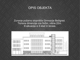 OPIS OBJEKTA Zunanje požarno stopnišče Gimnazije Bežigrad.  Tlorisne dimenzije cca 5x5m, višine 22m.  Evakuacija iz 4 etaž in terase. 