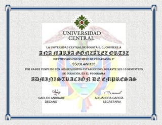 LA UNIVERsIDAD central de Bogotá d. c., confiere a

        ANA MARÍA GONZÁLEZ ORTIZ
                  Identificado con número de ciudadanía n°
                              95031406359
Por haber cumplido con los requisitos establecidos, durante sus 10 semestres
                        de duración, en el programa

   ADMINISTRACIÓN DE EMPRESAS


        CARLOS ANDRADE                       ALEJANDRA GARCÍA
           DECANO                                 SECRETARIA
 