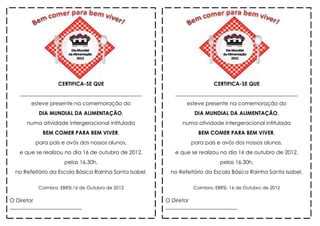 CERTIFICA-SE QUE                                        CERTIFICA-SE QUE
   ______________________________________________          ______________________________________________
        esteve presente na comemoração do                       esteve presente na comemoração do
           DIA MUNDIAL DA ALIMENTAÇÃO,                             DIA MUNDIAL DA ALIMENTAÇÃO,
      numa atividade intergeracional intitulada               numa atividade intergeracional intitulada
            BEM COMER PARA BEM VIVER,                               BEM COMER PARA BEM VIVER,
         para pais e avós dos nossos alunos,                     para pais e avós dos nossos alunos,
   e que se realizou no dia 16 de outubro de 2012,         e que se realizou no dia 16 de outubro de 2012,
                     pelas 16.30h,                                           pelas 16.30h,
  no Refeitório da Escola Básica Rainha Santa Isabel.     no Refeitório da Escola Básica Rainha Santa Isabel.

          Coimbra, EBRSI,16 de Outubro de 2012                    Coimbra, EBRSI, 16 de Outubro de 2012

O Diretor                                               O Diretor
___________________________                             ___________________________
 