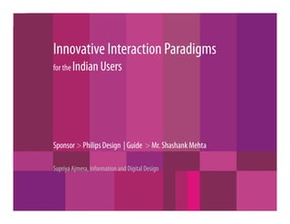 Innovative Interaction Paradigms
for the Indian Users




Sponsor > Philips Design | Guide > Mr. Shashank Mehta

Supriya Ajmera, Information and Digital Design
 